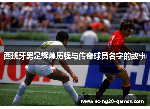 西班牙男足辉煌历程与传奇球员名字的故事