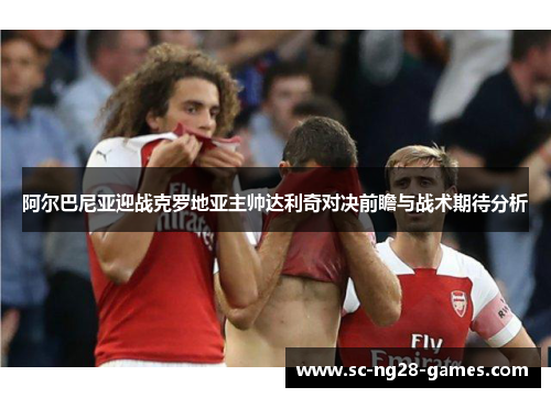 阿尔巴尼亚迎战克罗地亚主帅达利奇对决前瞻与战术期待分析