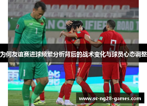 为何友谊赛进球频繁分析背后的战术变化与球员心态调整