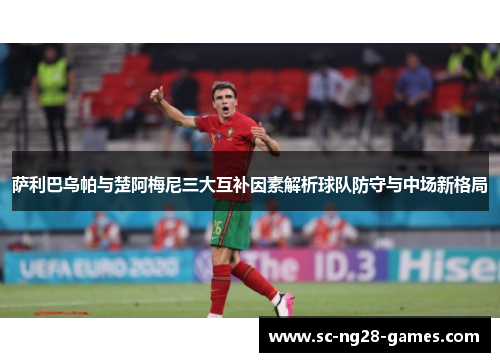 萨利巴乌帕与楚阿梅尼三大互补因素解析球队防守与中场新格局