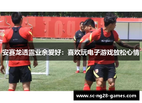 安赛龙透露业余爱好:喜欢玩电子游戏放松心情 安赛龙透露业余爱好:喜欢玩电子游戏放松心情