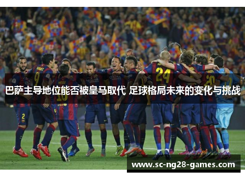 巴萨主导地位能否被皇马取代 足球格局未来的变化与挑战 巴萨主导地位能否被皇马取代 足球格局未来的变化与挑战