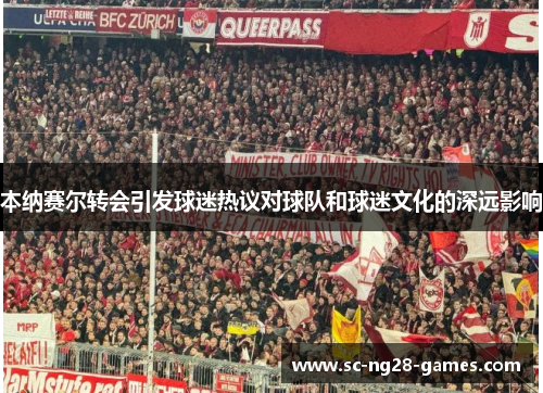 本纳赛尔转会引发球迷热议对球队和球迷文化的深远影响