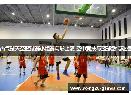 热气球天空篮球赛小组赛精彩上演 空中竞技与篮球激情碰撞 热气球天空篮球赛小组赛精彩上演 空中竞技与篮球激情碰撞