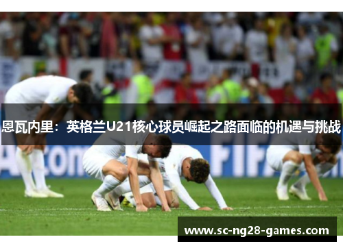 恩瓦内里：英格兰U21核心球员崛起之路面临的机遇与挑战