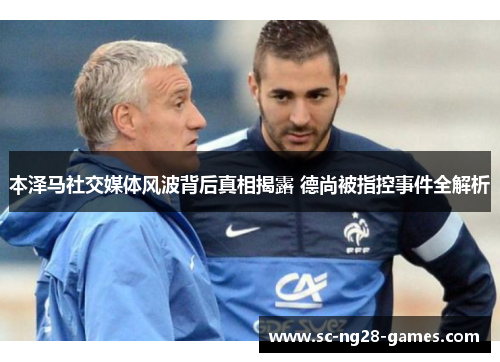 本泽马社交媒体风波背后真相揭露 德尚被指控事件全解析