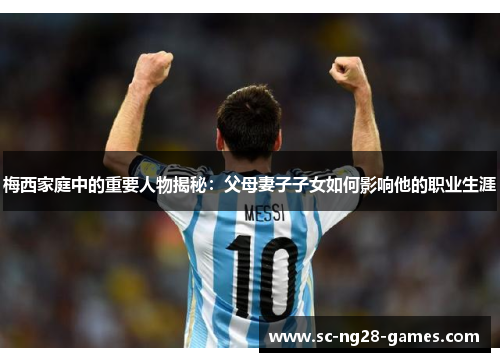 梅西家庭中的重要人物揭秘：父母妻子子女如何影响他的职业生涯