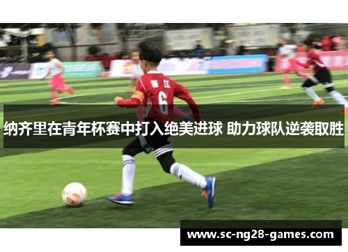 纳齐里在青年杯赛中打入绝美进球 助力球队逆袭取胜