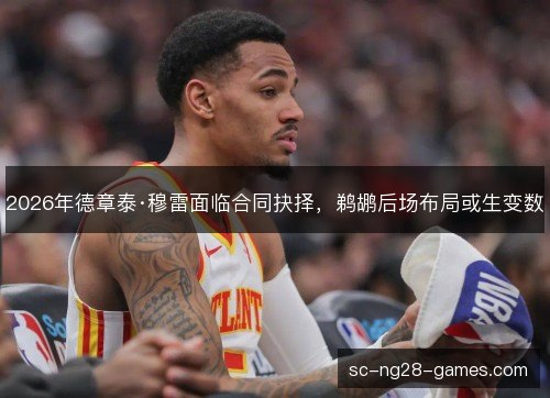 2026年德章泰·穆雷面临合同抉择,鹈鹕后场布局或生变数 2026年德章泰·穆雷面临合同抉择,鹈鹕后场布局或生变数